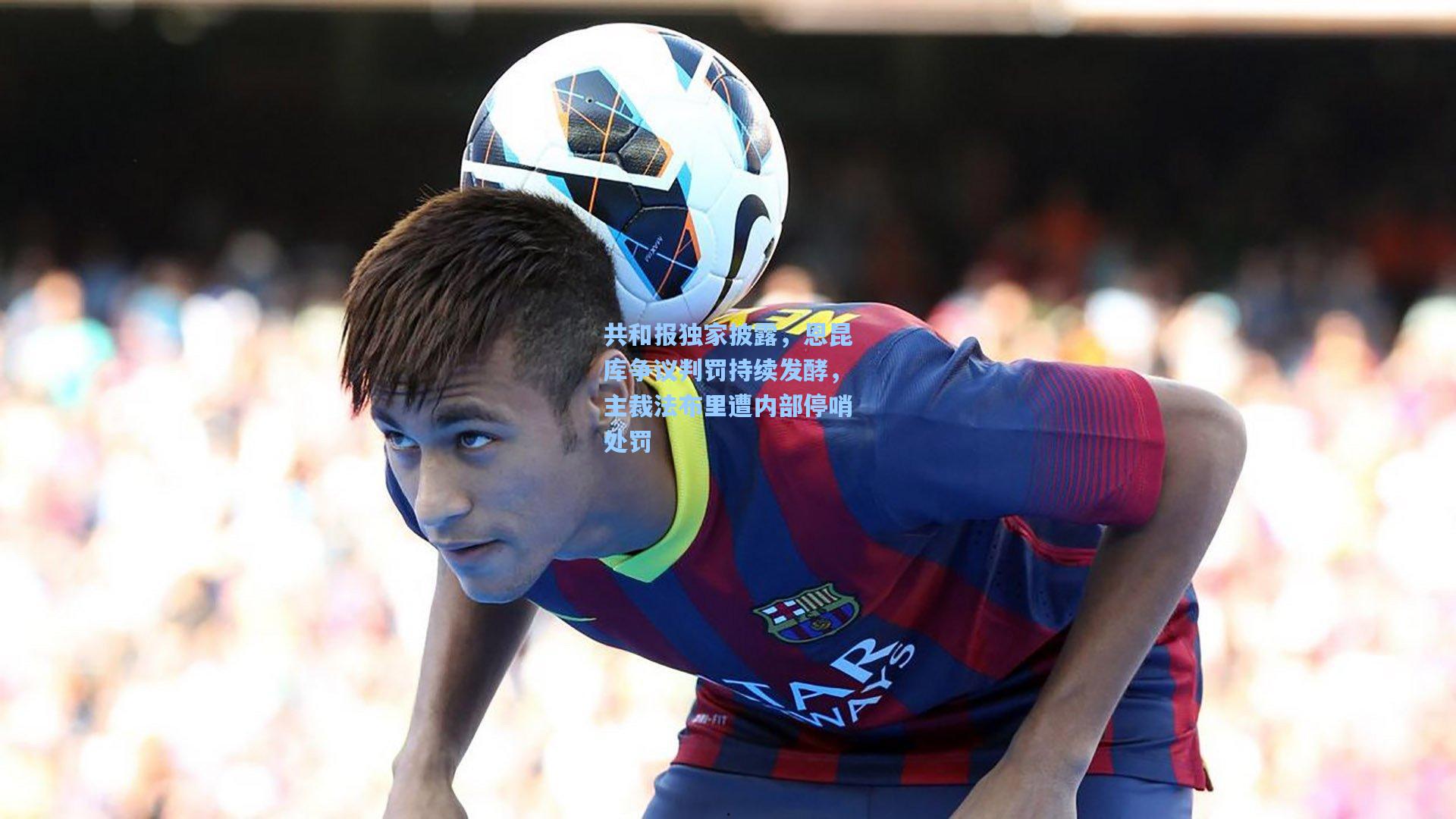 金年会共享体育平台_共和报独家披露，恩昆库争议判罚持续发酵，主裁法布里遭内部停哨处罚