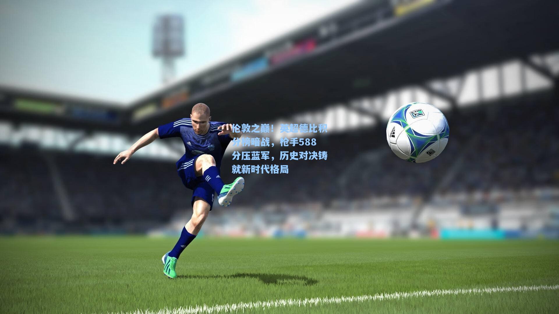 伦敦之巅！英超德比积分榜暗战，枪手588分压蓝军，历史对决铸就新时代格局