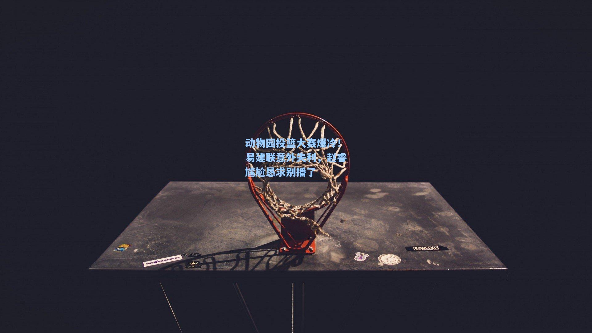 动物园投篮大赛爆冷！易建联意外失利，赵睿尴尬恳求别播了