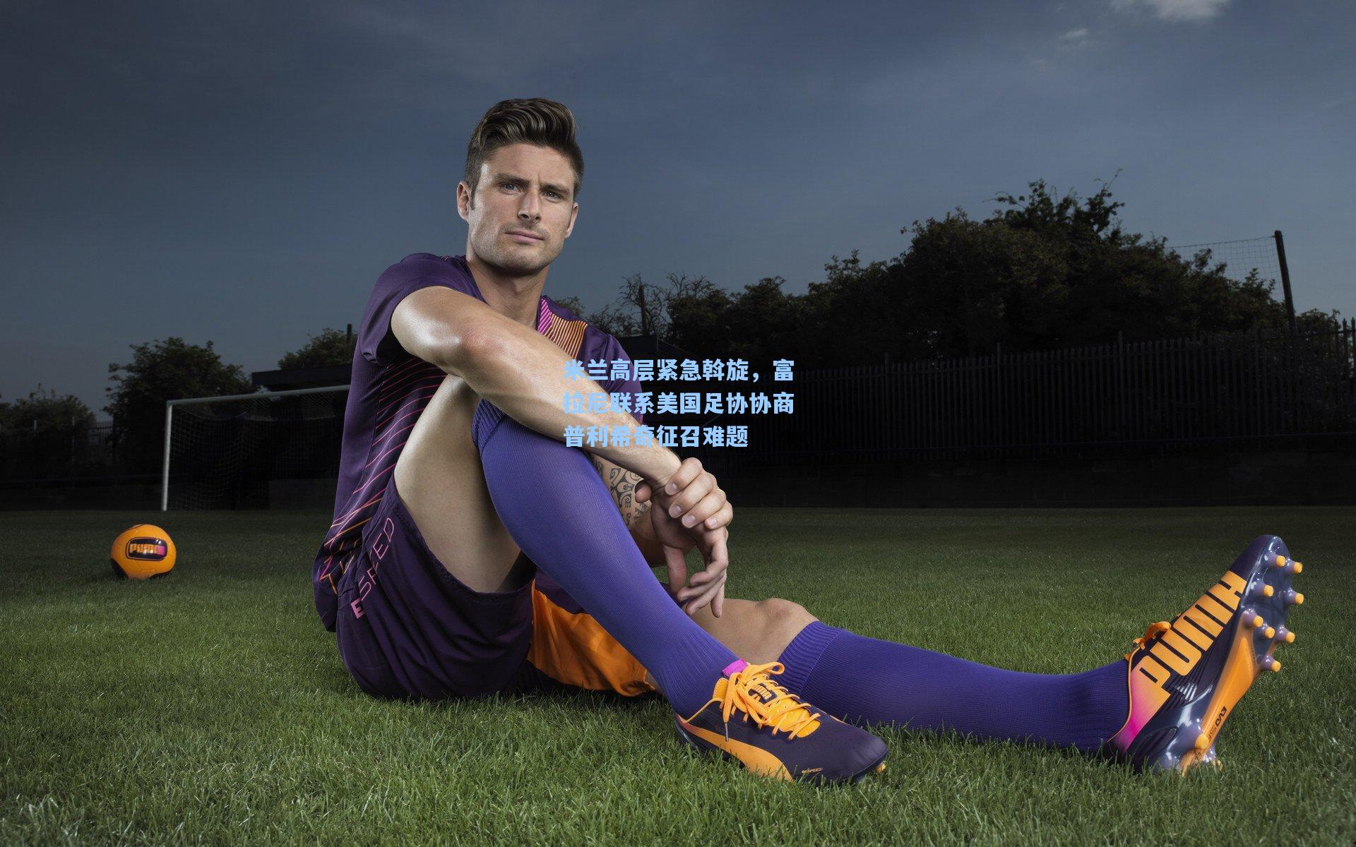 米兰高层紧急斡旋，富拉尼联系美国足协协商普利希奇征召难题