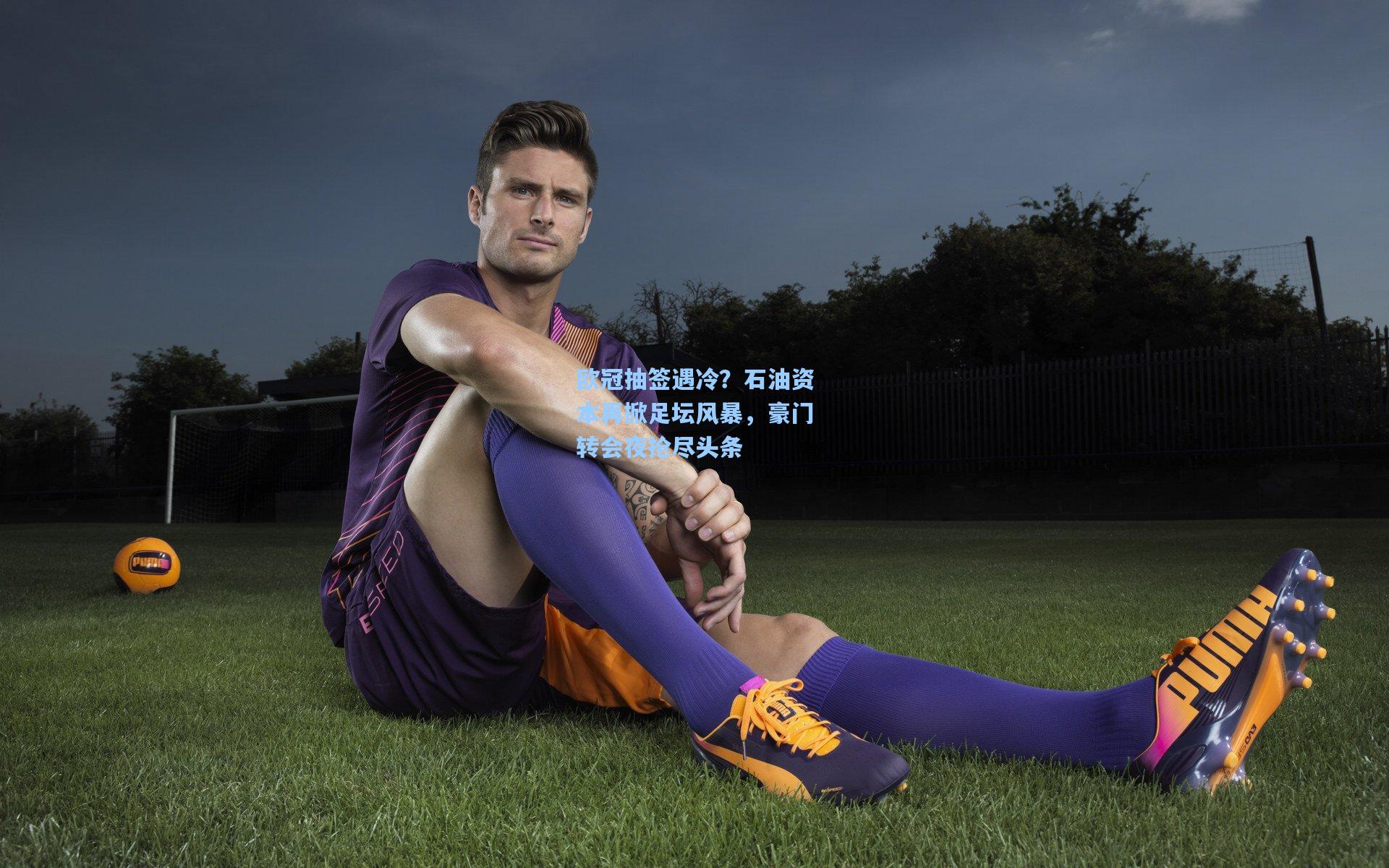 欧冠抽签遇冷？石油资本再掀足坛风暴，豪门转会夜抢尽头条