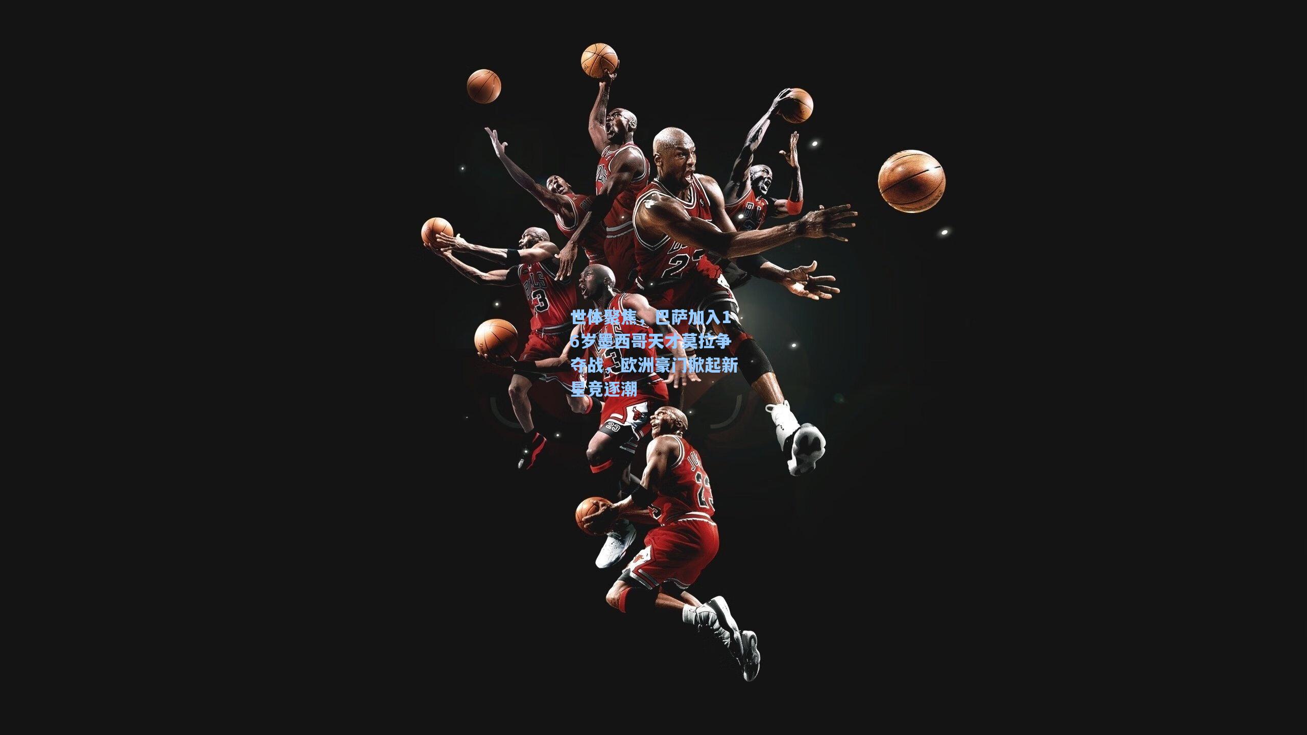 金年会入口_世体聚焦，巴萨加入16岁墨西哥天才莫拉争夺战，欧洲豪门掀起新星竞逐潮